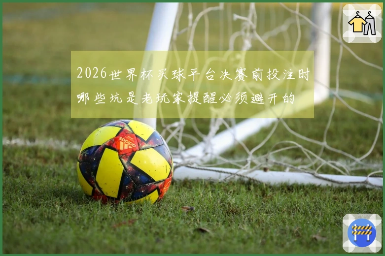 2026世界杯买球平台决赛前投注时哪些坑是老玩家提醒必须避开的