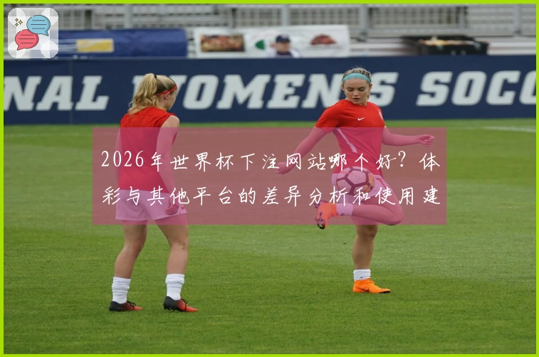 2026年世界杯下注网站哪个好？体彩与其他平台的差异分析和使用建议