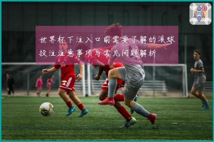 世界杯下注入口前需要了解的滚球投注注意事项与常见问题解析